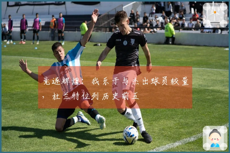 竞逐辉煌：我乐于与杰出球员较量，杜兰特位列历史前五