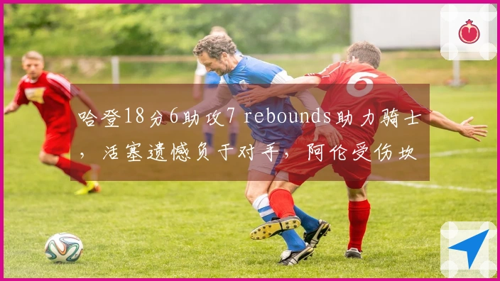 哈登18分6助攻7 rebounds助力骑士，活塞遗憾负于对手，阿伦受伤坎宁安表现低迷