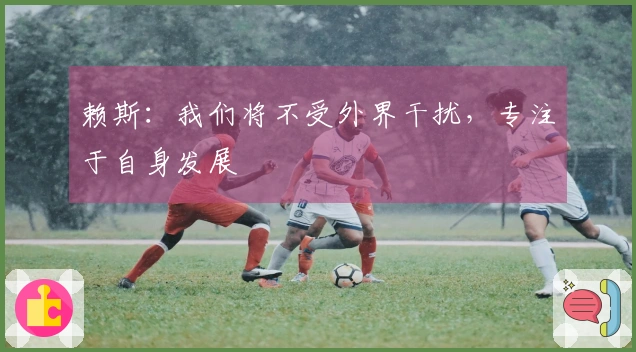 赖斯：我们将不受外界干扰，专注于自身发展