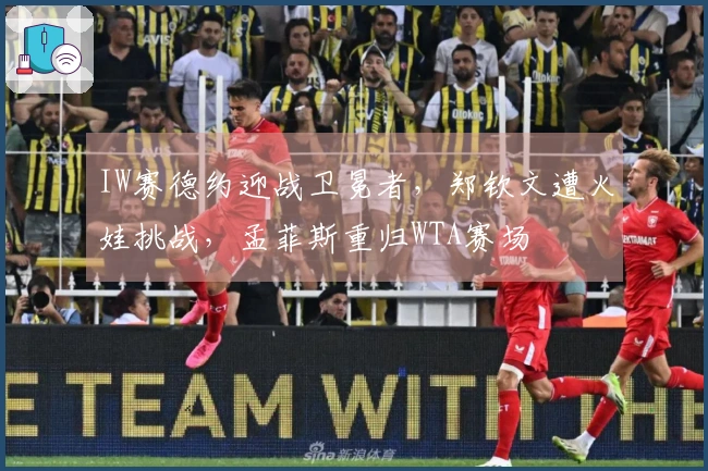 IW赛德约迎战卫冕者，郑钦文遭火娃挑战，孟菲斯重归WTA赛场