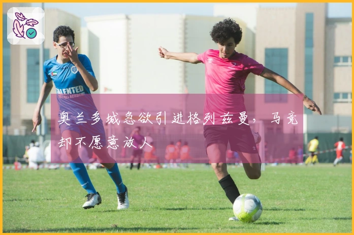 奥兰多城急欲引进格列兹曼，马竞却不愿意放人