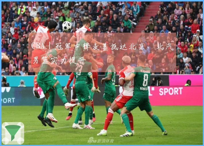 CBA｜冠军中锋麦基抵达北京，北汽男篮实力提升