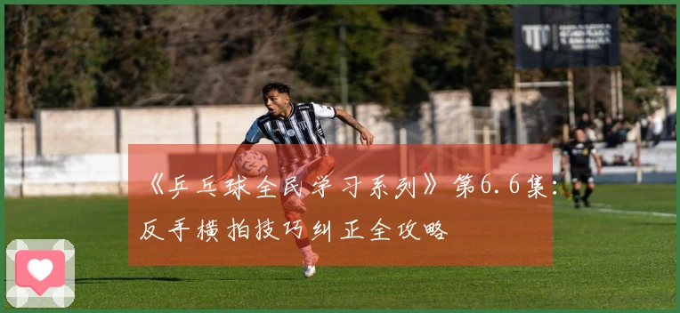 《乒乓球全民学习系列》第6.6集：反手横拍技巧纠正全攻略