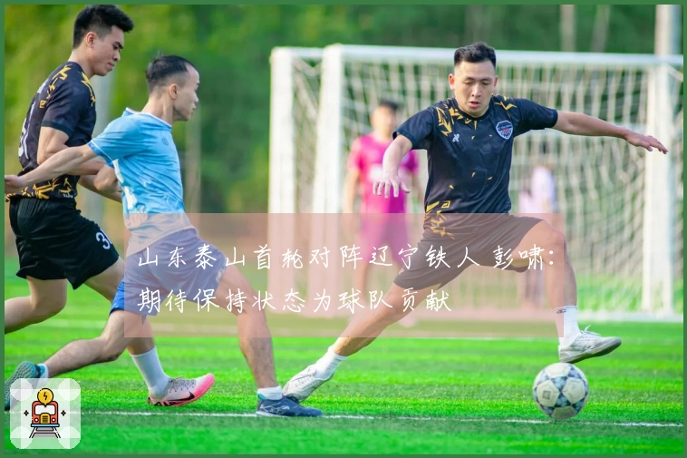 山东泰山首轮对阵辽宁铁人 彭啸：期待保持状态为球队贡献