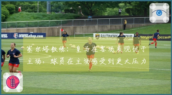 塞尔塔教练：皇马在客场表现优于主场，球员在主场感受到更大压力
