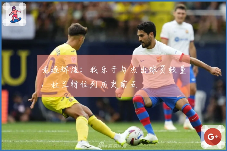 竞逐辉煌：我乐于与杰出球员较量，杜兰特位列历史前五