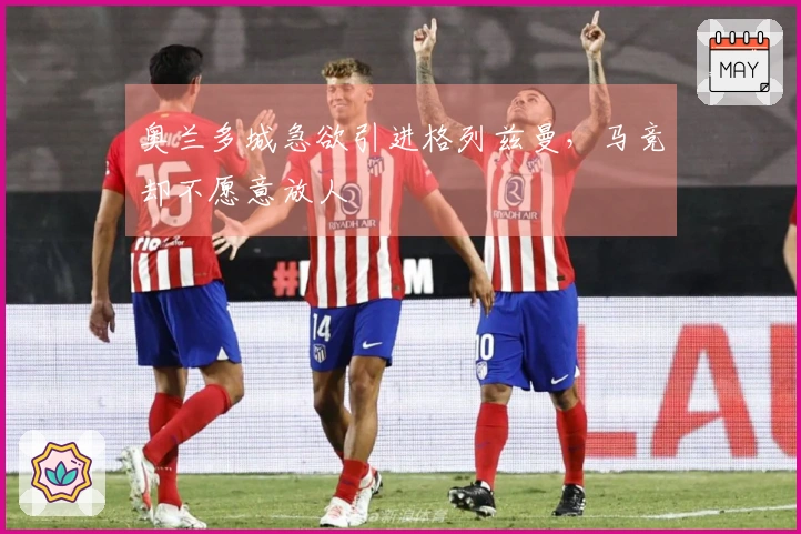 奥兰多城急欲引进格列兹曼，马竞却不愿意放人
