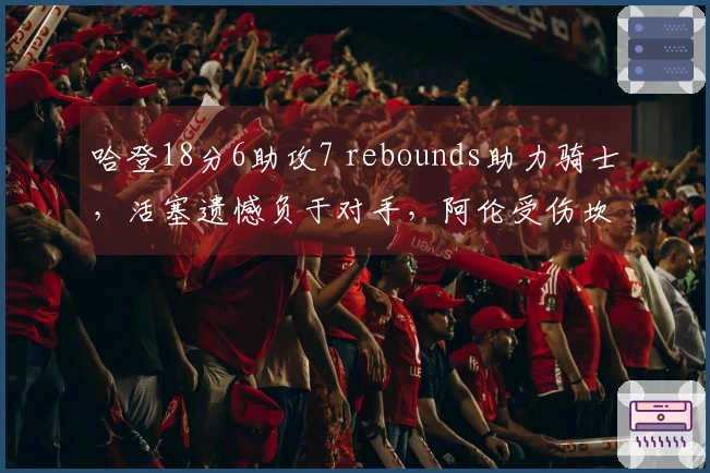 哈登18分6助攻7 rebounds助力骑士，活塞遗憾负于对手，阿伦受伤坎宁安表现低迷
