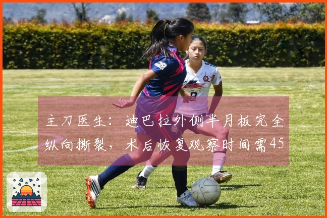 主刀医生：迪巴拉外侧半月板完全纵向撕裂，术后恢复观察时间需45天